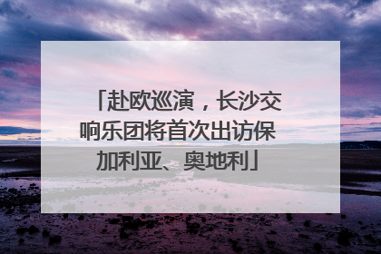赴欧巡演，长沙交响乐团将首次出访保加利亚、奥地利
