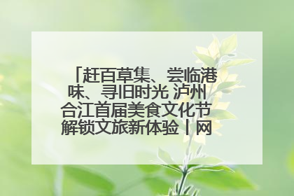 赶百草集、尝临港味、寻旧时光 泸州合江首届美食文化节解锁文旅新体验丨网络中国节·端午