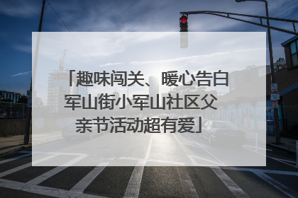 趣味闯关、暖心告白 军山街小军山社区父亲节活动超有爱