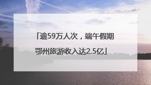 逾59万人次，端午假期鄂州旅游收入达2.5亿