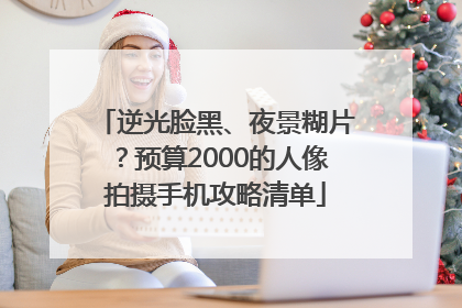 逆光脸黑、夜景糊片？预算2000的人像拍摄手机攻略清单