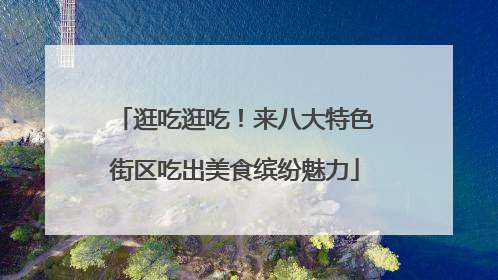 逛吃逛吃！来八大特色街区吃出美食缤纷魅力