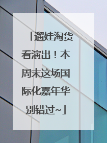 遛娃淘货看演出！本周末这场国际化嘉年华别错过~