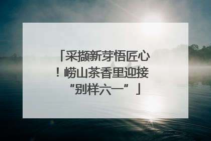 采撷新芽悟匠心！崂山茶香里迎接“别样六一”