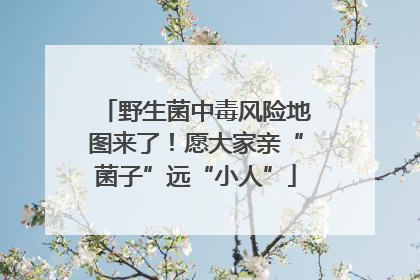 野生菌中毒风险地图来了！愿大家亲“菌子”远“小人”