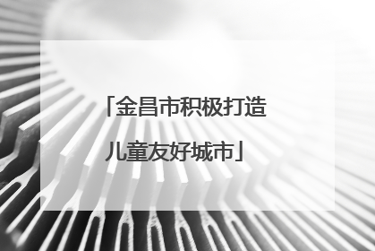 金昌市积极打造儿童友好城市