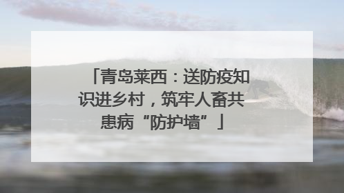青岛莱西：送防疫知识进乡村，筑牢人畜共患病“防护墙”