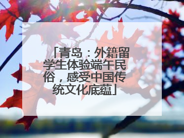 青岛：外籍留学生体验端午民俗，感受中国传统文化底蕴