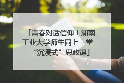 青春对话信仰！湖南工业大学师生同上一堂“沉浸式”思政课