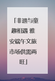 非遗与童趣相遇 雅安端午文旅市场供需两旺