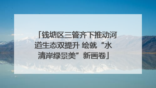 钱塘区三管齐下推动河道生态双提升 绘就“水清岸绿景美”新画卷
