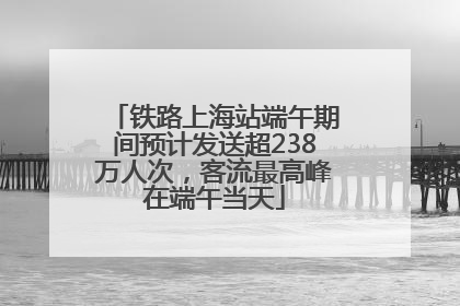 铁路上海站端午期间预计发送超238万人次，客流最高峰在端午当天