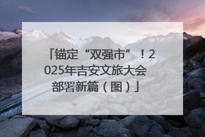 锚定“双强市”！2025年吉安文旅大会部署新篇（图）