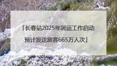 长春站2025年暑运工作启动 预计发送旅客665万人次