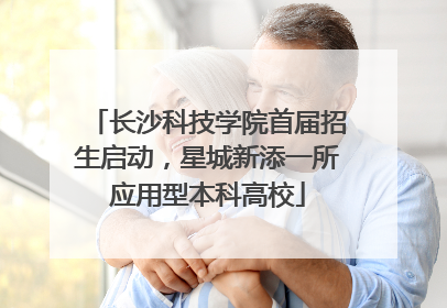 长沙科技学院首届招生启动，星城新添一所应用型本科高校