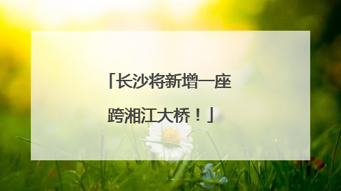 长沙将新增一座跨湘江大桥！
