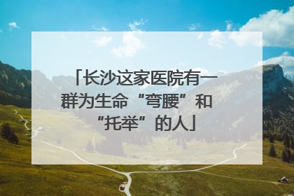 长沙这家医院有一群为生命“弯腰”和“托举”的人
