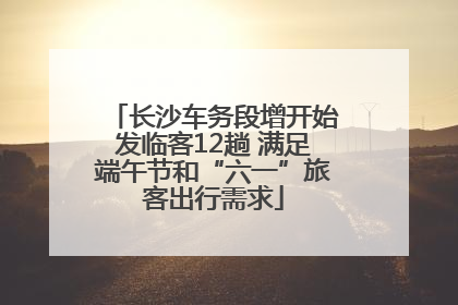 长沙车务段增开始发临客12趟 满足端午节和“六一”旅客出行需求