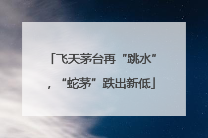 飞天茅台再“跳水”，“蛇茅”跌出新低