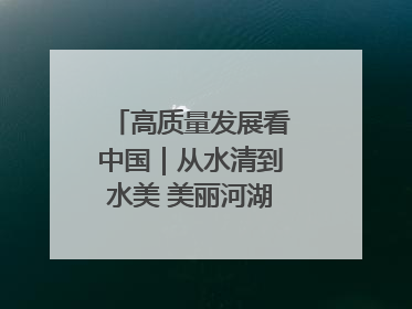高质量发展看中国｜从水清到水美 美丽河湖扮靓美丽乡村