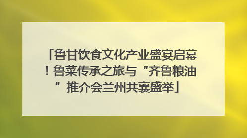 鲁甘饮食文化产业盛宴启幕！鲁菜传承之旅与“齐鲁粮油”推介会兰州共襄盛举