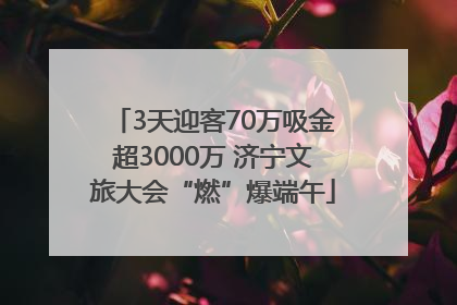 3天迎客70万吸金超3000万 济宁文旅大会“燃”爆端午