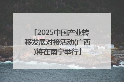 2025中国产业转移发展对接活动(广西)将在南宁举行