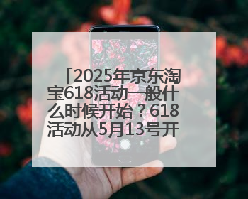 2025年京东淘宝618活动一般什么时候开始？618活动从5月13号开始预热到5月31日开门红6月20号正式结束