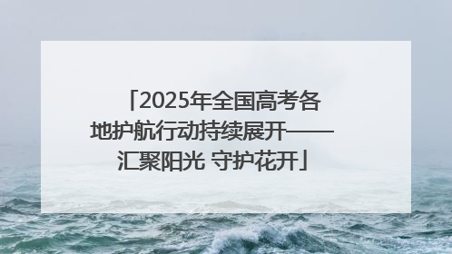 2025年全国高考各地护航行动持续展开——汇聚阳光 守护花开