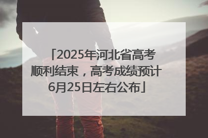 2025年河北省高考顺利结束，高考成绩预计6月25日左右公布