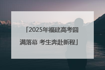 2025年福建高考圆满落幕 考生奔赴新程