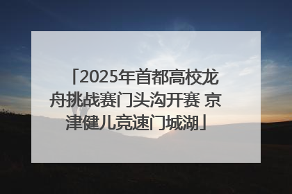 2025年首都高校龙舟挑战赛门头沟开赛 京津健儿竞速门城湖