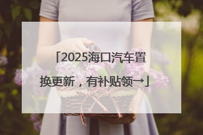 2025海口汽车置换更新，有补贴领→
