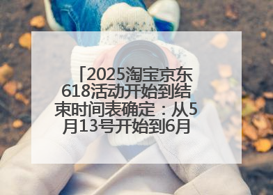 2025淘宝京东618活动开始到结束时间表确定：从5月13号开始到6月18号结束共持续37天附618红包口令及选购攻略一览