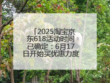 2025淘宝京东618活动时间已确定：6月17日开始买优惠力度最大最便宜