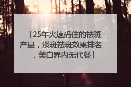 25年火速码住的祛斑产品，淡斑祛斑效果排名，美白界内无代餐