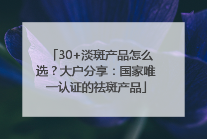 30+淡斑产品怎么选？大户分享：国家唯一认证的祛斑产品