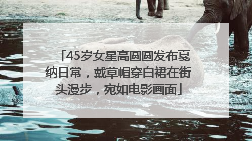 45岁女星高圆圆发布戛纳日常，戴草帽穿白裙在街头漫步，宛如电影画面