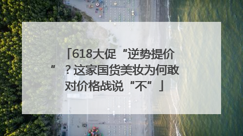 618大促“逆势提价”？这家国货美妆为何敢对价格战说“不”