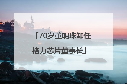 70岁董明珠卸任格力芯片董事长