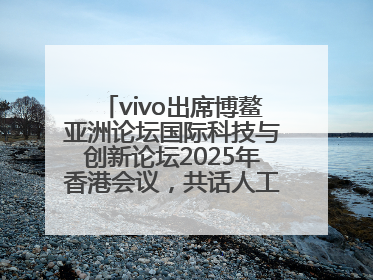 vivo出席博鳌亚洲论坛国际科技与创新论坛2025年香港会议，共话人工智能未来图景